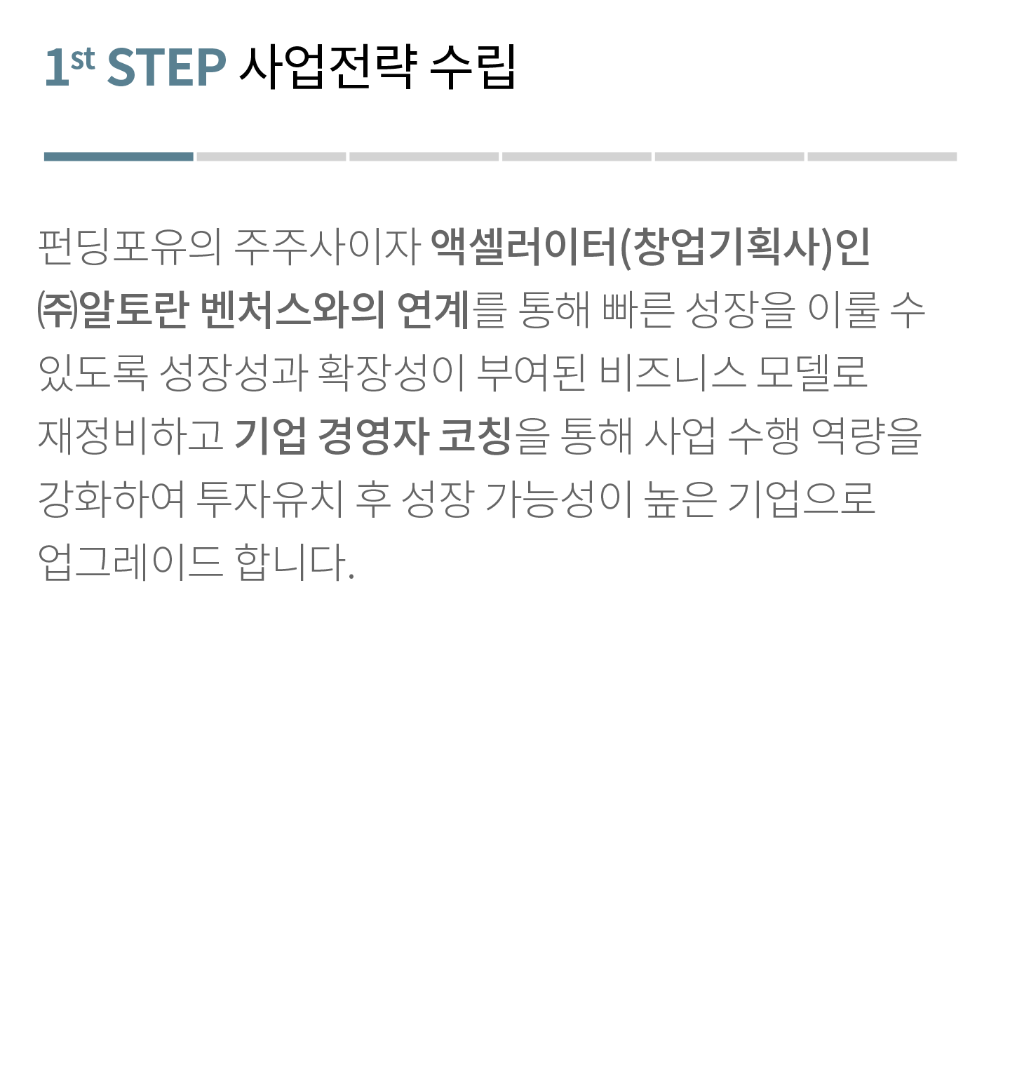 1st STEP 사업전략 수립
                        펀딩포유의 주주사이자 비즈니스 그로스 컨설팅 전문 기업인 ㈜알토란벤처스와의 연계를 통해 빠른 성장을 이룰 수 있도록 성장성과 확장성이 부여된 비즈니스 모델로 재정비하고 경영자 코칭을 통해 사업 수행 역량을 강화하여 투자유치 후 성장 가능성이 높은 기업으로 업그레이드 합니다.