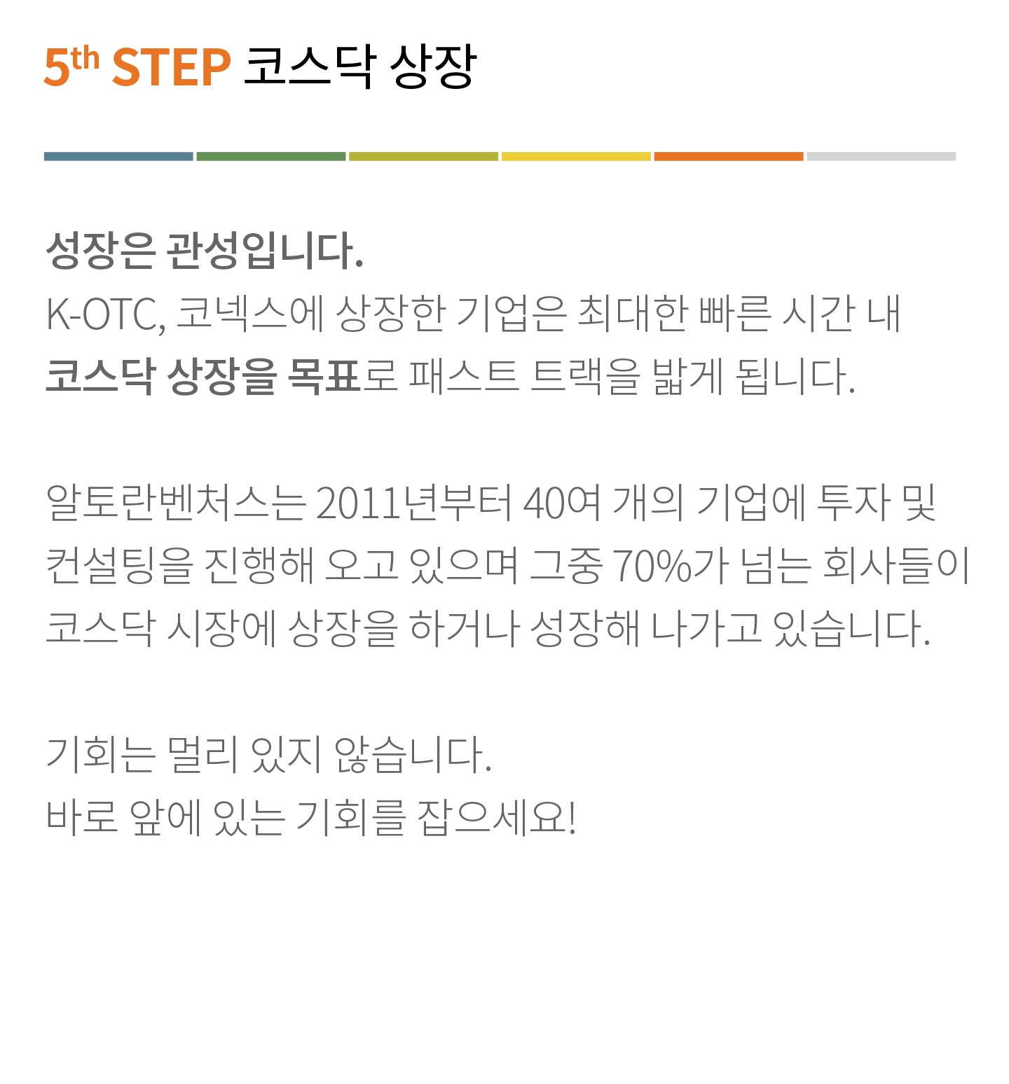 5th STEP 코스닥 상장
                        성장은 관성입니다.
                        K-OTC, 코넥스에 상장한 기업은 최대한 빠른 시간 내 코스닥 상장을 목표로 패스트 트랙을 밟게 됩니다.
                        알토란벤처스는 2011년부터 40여 개의 기업에 투자 및 컨설팅을 진행해 오고 있으며 그중 70%가 넘는 회사들이 코스닥 시장에 상장을 하거나 성장해 나가고 있습니다.
                        기회는 멀리 있지 않습니다. 바로 앞에 있는 기회를 잡으세요!